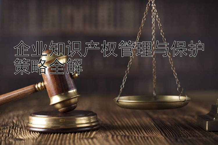 企业知识产权管理与保护策略全解