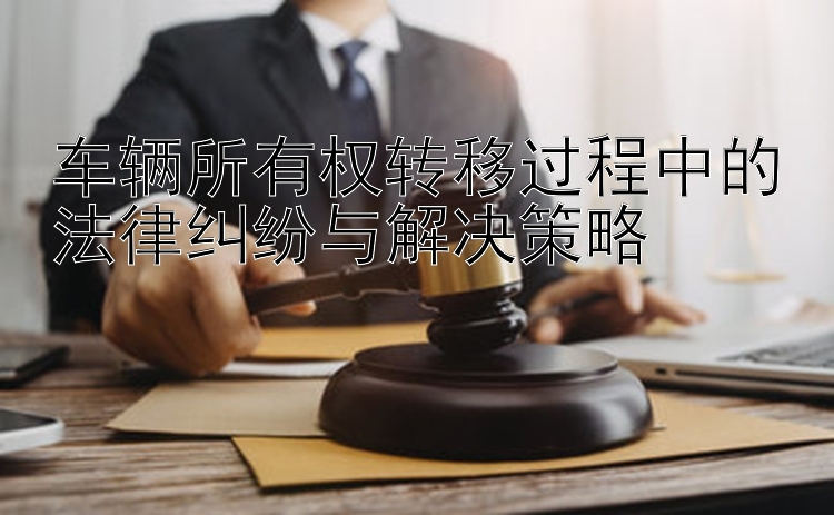 车辆所有权转移过程中的法律纠纷与解决策略