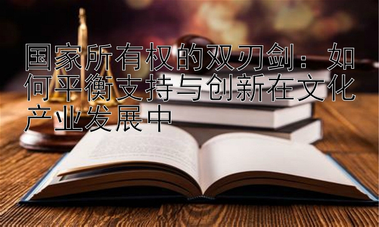 国家所有权的双刃剑：如何平衡支持与创新在文化产业发展中