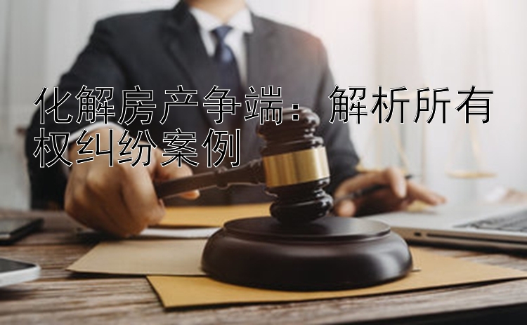 化解房产争端：解析所有权纠纷案例