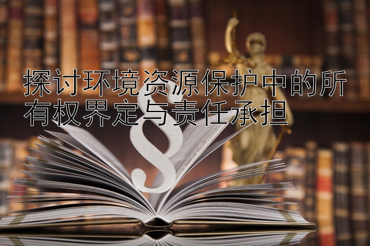 探讨环境资源保护中的所有权界定与责任承担