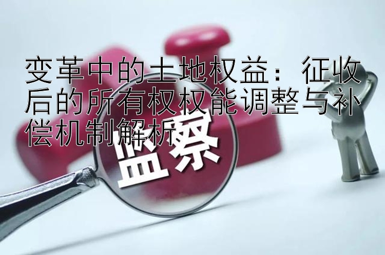 变革中的土地权益：征收后的所有权权能调整与补偿机制解析