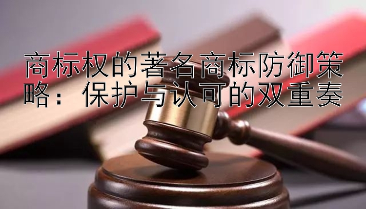 商标权的著名商标防御策略：保护与认可的双重奏