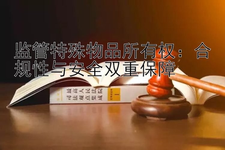 监管特殊物品所有权：合规性与安全双重保障