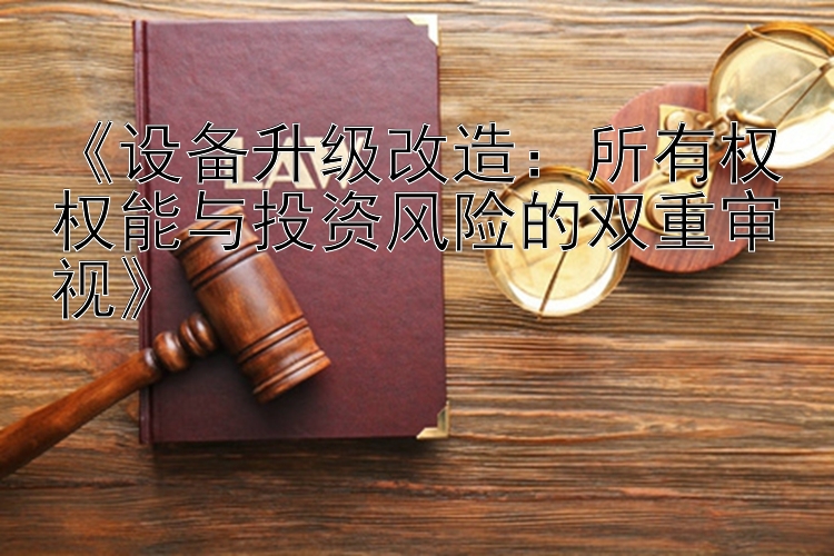 《设备升级改造：所有权权能与投资风险的双重审视》