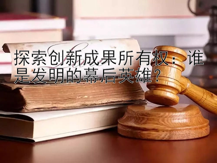 探索创新成果所有权：谁是发明的幕后英雄？