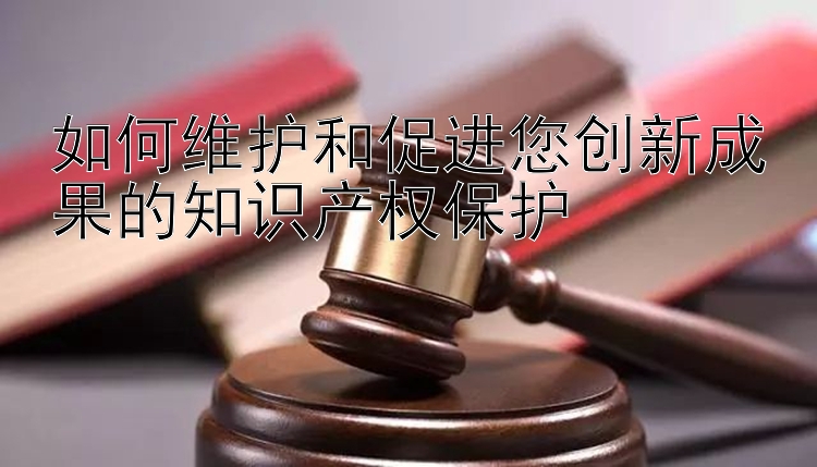 如何维护和促进您创新成果的知识产权保护