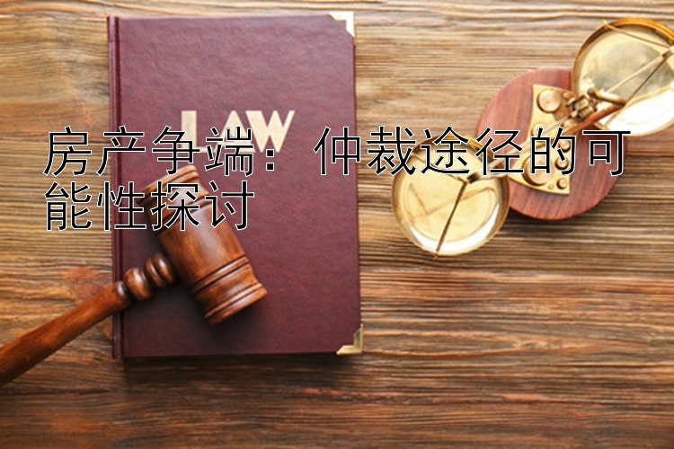 房产争端：仲裁途径的可能性探讨