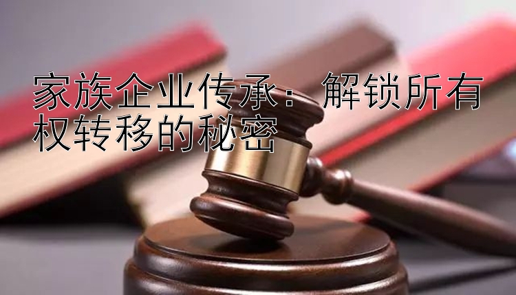 家族企业传承：解锁所有权转移的秘密