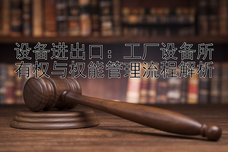 设备进出口：工厂设备所有权与权能管理流程解析