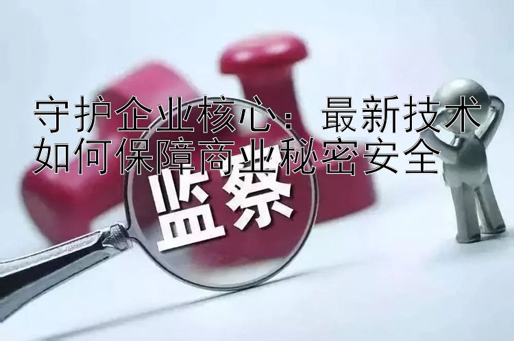 守护企业核心：最新技术如何保障商业秘密安全