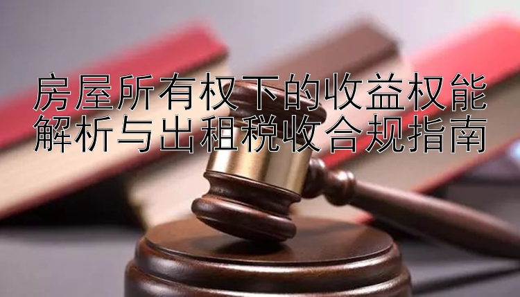 房屋所有权下的收益权能解析与出租税收合规指南