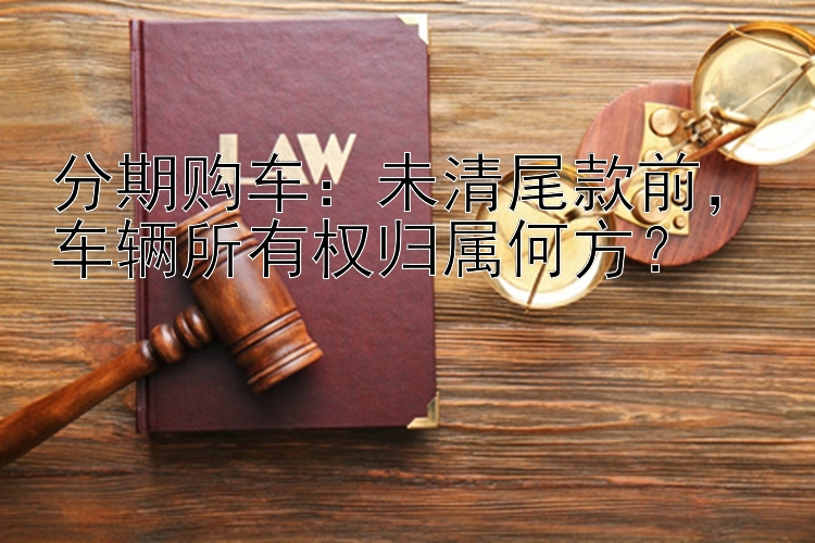 分期购车：未清尾款前，车辆所有权归属何方？