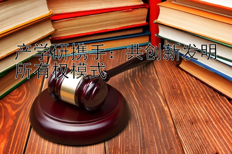 产学研携手：共创新发明所有权模式