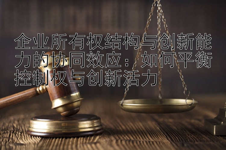 企业所有权结构与创新能力的协同效应：如何平衡控制权与创新活力