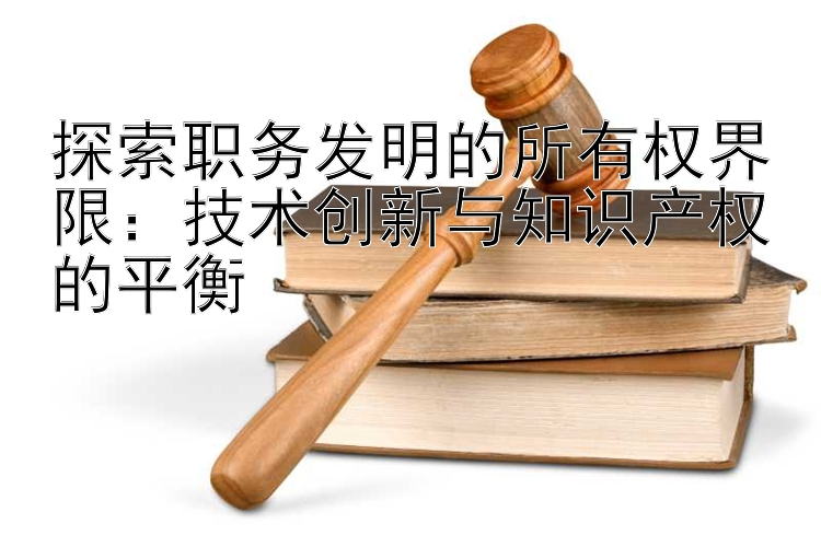 探索职务发明的所有权界限：技术创新与知识产权的平衡