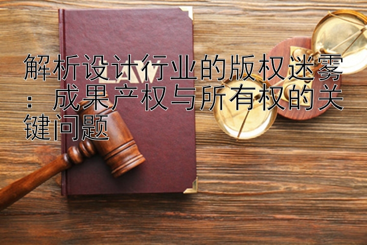 解析设计行业的版权迷雾：成果产权与所有权的关键问题