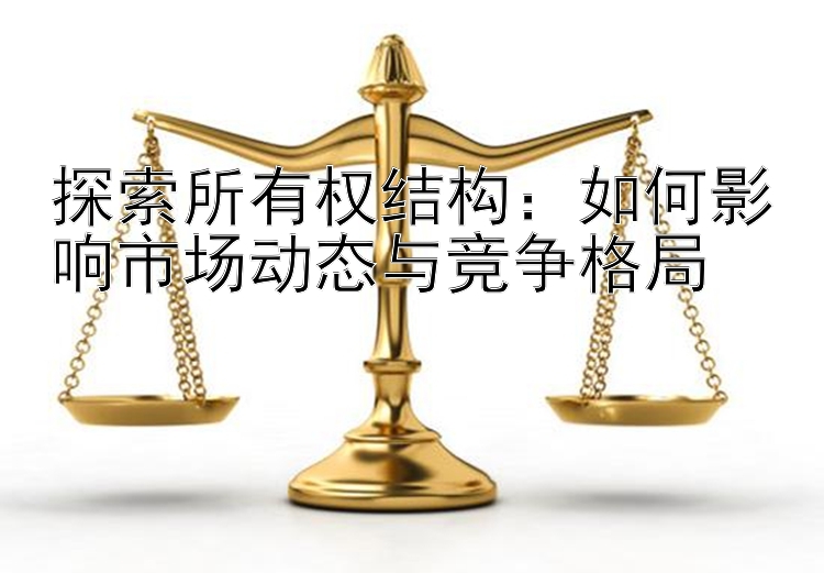 探索所有权结构：如何影响市场动态与竞争格局