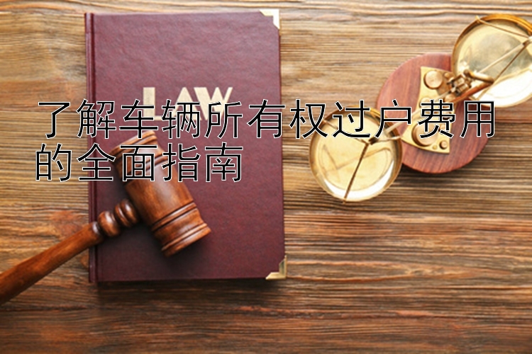 了解车辆所有权过户费用的全面指南