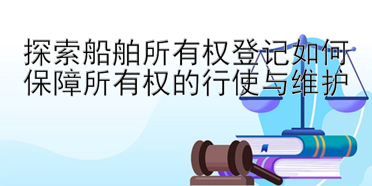 探索船舶所有权登记如何保障所有权的行使与维护