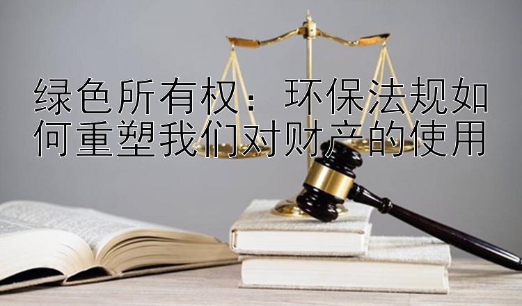 绿色所有权：环保法规如何重塑我们对财产的使用