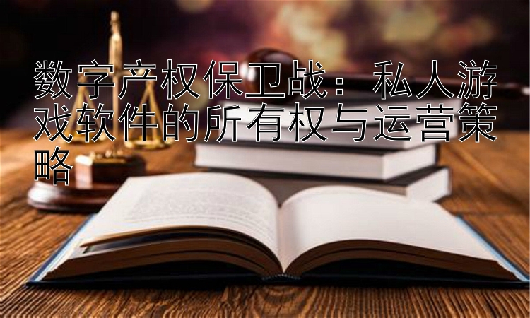 数字产权保卫战：私人游戏软件的所有权与运营策略