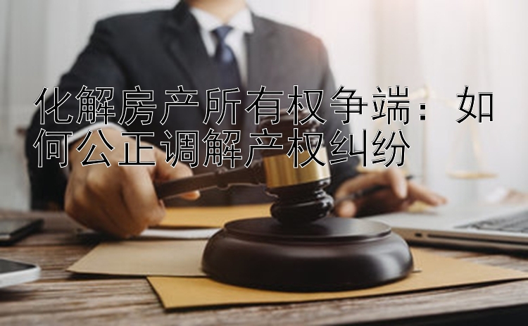 化解房产所有权争端：如何公正调解产权纠纷