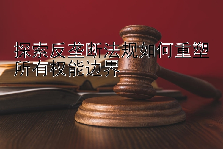 探索反垄断法规如何重塑所有权能边界