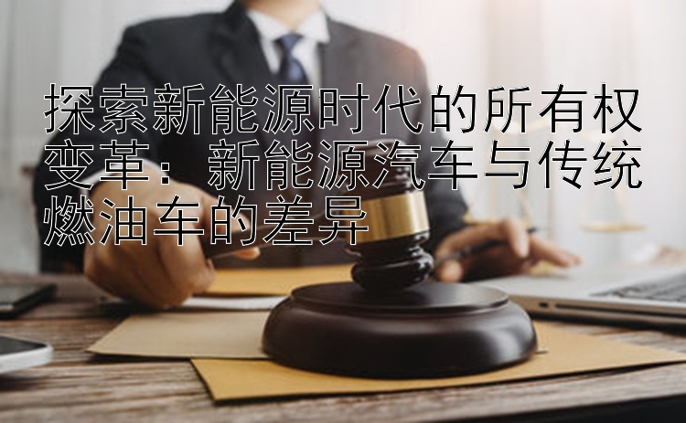 探索新能源时代的所有权变革：新能源汽车与传统燃油车的差异