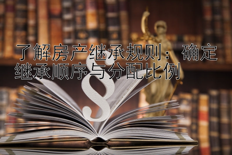 了解房产继承规则：确定继承顺序与分配比例