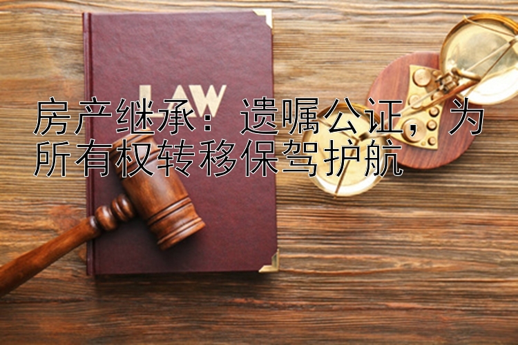 房产继承：遗嘱公证，为所有权转移保驾护航