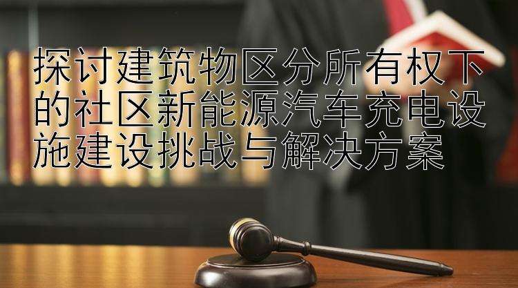 探讨建筑物区分所有权下的社区新能源汽车充电设施建设挑战与解决方案