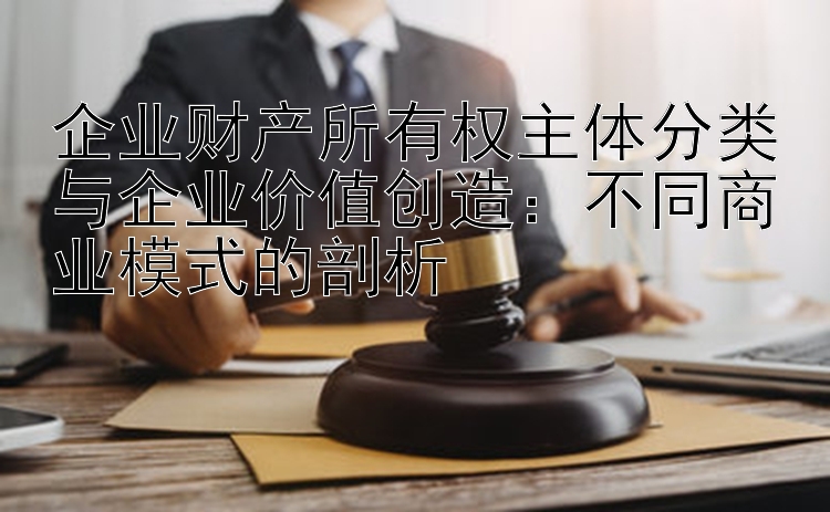 企业财产所有权主体分类与企业价值创造：不同商业模式的剖析