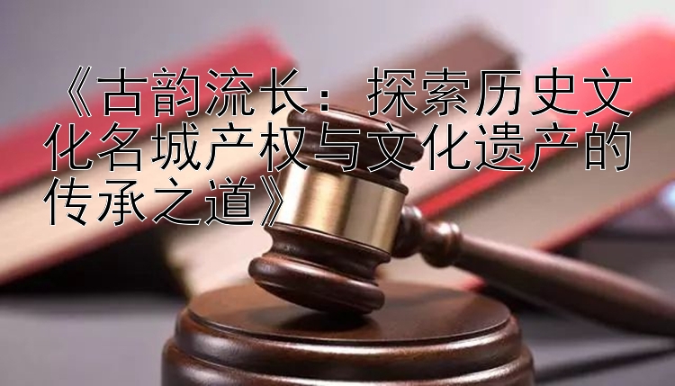 《古韵流长：探索历史文化名城产权与文化遗产的传承之道》