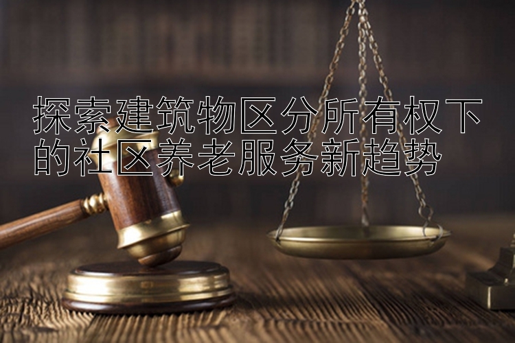 探索建筑物区分所有权下的社区养老服务新趋势