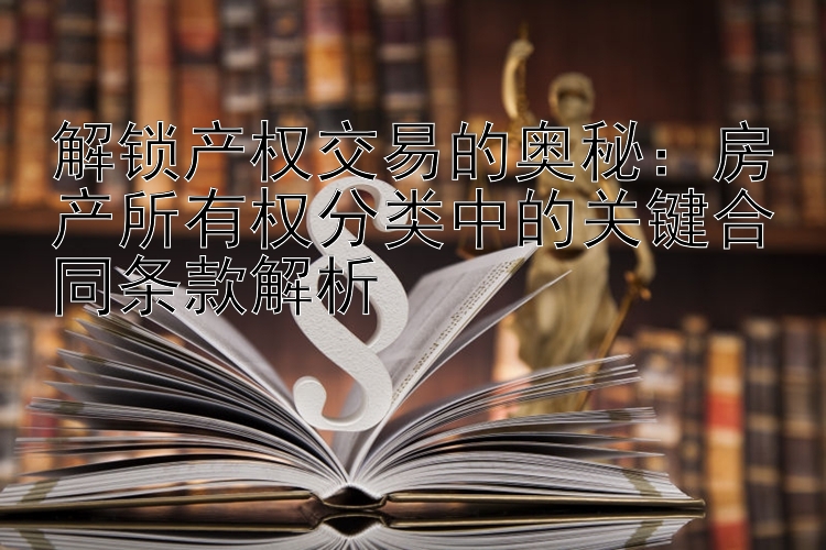 解锁产权交易的奥秘：房产所有权分类中的关键合同条款解析