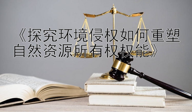 《探究环境侵权如何重塑自然资源所有权权能》