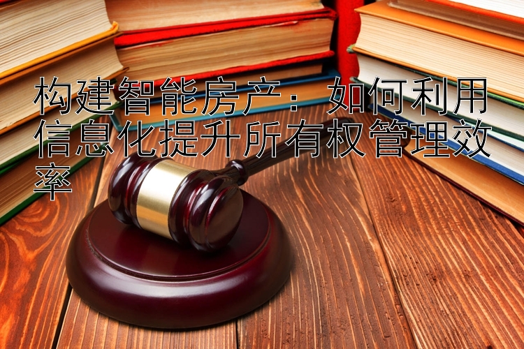 构建智能房产：如何利用信息化提升所有权管理效率