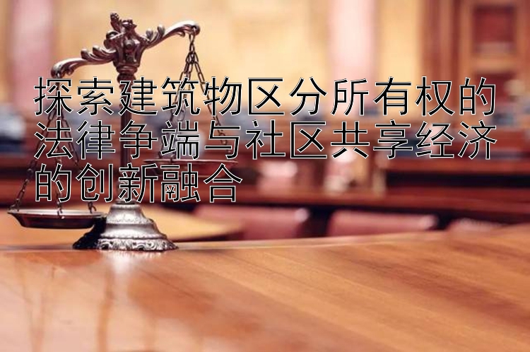 探索建筑物区分所有权的法律争端与社区共享经济的创新融合