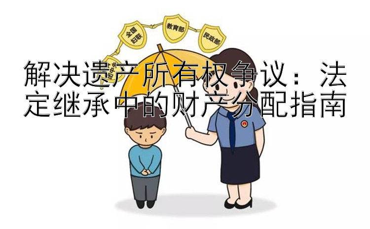 解决遗产所有权争议：法定继承中的财产分配指南