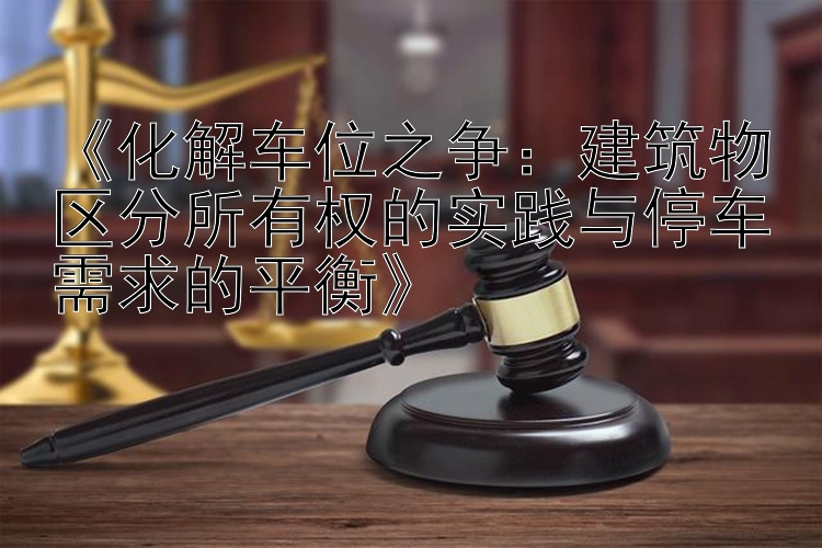 《化解车位之争：建筑物区分所有权的实践与停车需求的平衡》