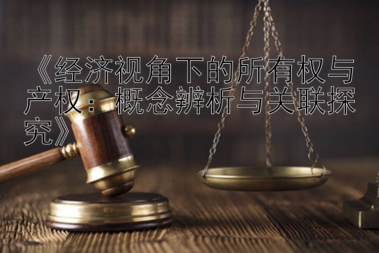 《经济视角下的所有权与产权：概念辨析与关联探究》