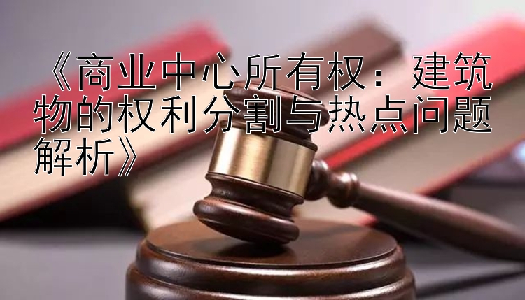 《商业中心所有权：建筑物的权利分割与热点问题解析》