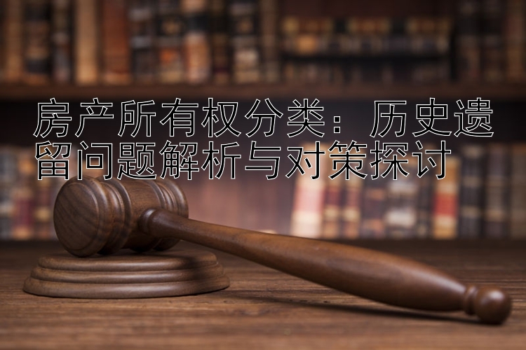 房产所有权分类：历史遗留问题解析与对策探讨