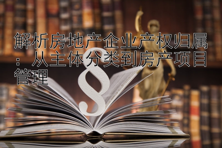 解析房地产企业产权归属：从主体分类到房产项目管理