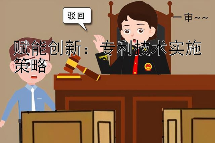 赋能创新：专利技术实施策略