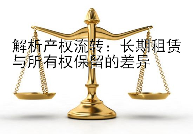 解析产权流转：长期租赁与所有权保留的差异