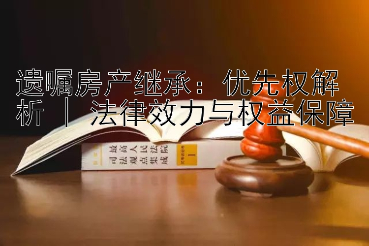 遗嘱房产继承：优先权解析 | 法律效力与权益保障