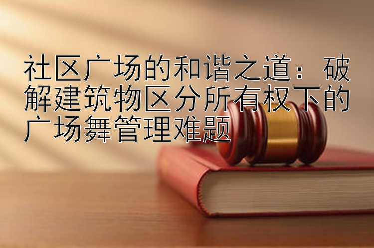 社区广场的和谐之道：破解建筑物区分所有权下的广场舞管理难题