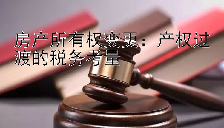 房产所有权变更：产权过渡的税务考量